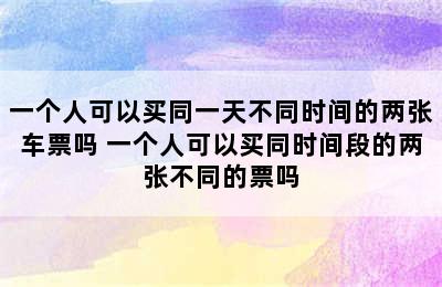 一个人可以买同一天不同时间的两张车票吗 一个人可以买同时间段的两张不同的票吗